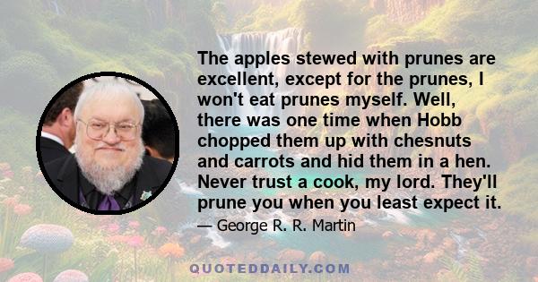 The apples stewed with prunes are excellent, except for the prunes, I won't eat prunes myself. Well, there was one time when Hobb chopped them up with chesnuts and carrots and hid them in a hen. Never trust a cook, my