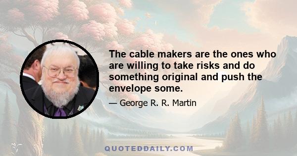 The cable makers are the ones who are willing to take risks and do something original and push the envelope some.