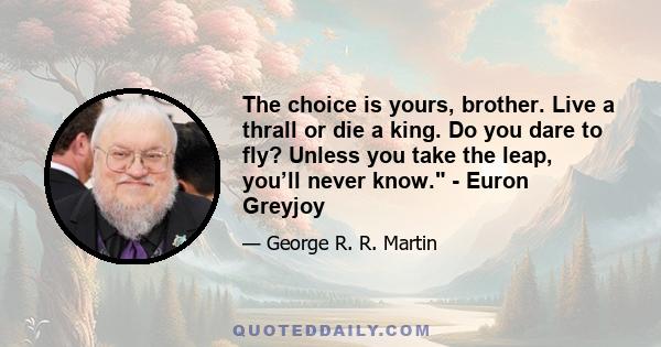 The choice is yours, brother. Live a thrall or die a king. Do you dare to fly? Unless you take the leap, you’ll never know. - Euron Greyjoy