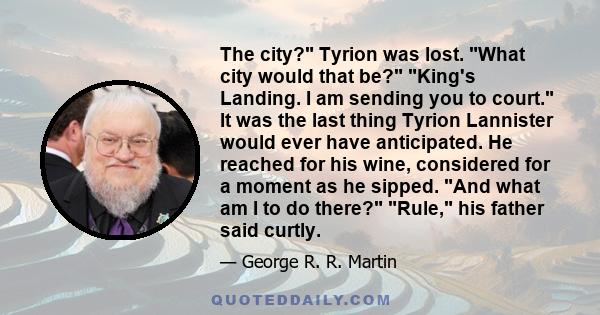 The city? Tyrion was lost. What city would that be? King's Landing. I am sending you to court. It was the last thing Tyrion Lannister would ever have anticipated. He reached for his wine, considered for a moment as he