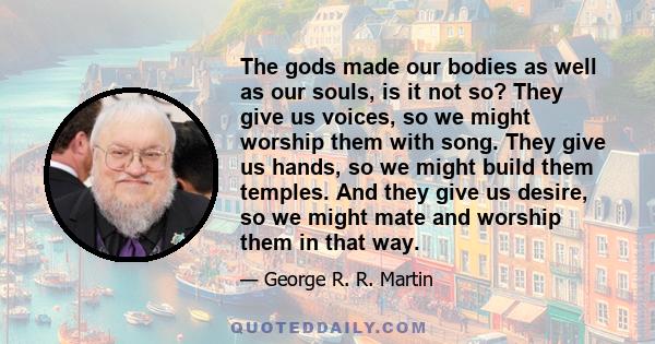 The gods made our bodies as well as our souls, is it not so? They give us voices, so we might worship them with song. They give us hands, so we might build them temples. And they give us desire, so we might mate and