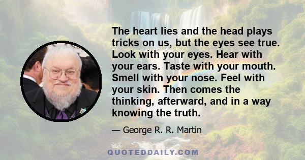 The heart lies and the head plays tricks on us, but the eyes see true. Look with your eyes. Hear with your ears. Taste with your mouth. Smell with your nose. Feel with your skin. Then comes the thinking, afterward, and