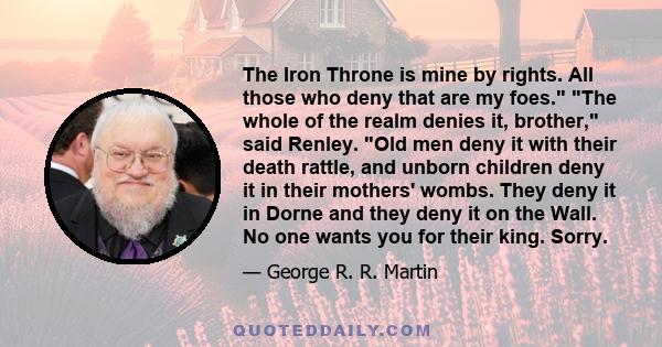 The Iron Throne is mine by rights. All those who deny that are my foes. The whole of the realm denies it, brother, said Renley. Old men deny it with their death rattle, and unborn children deny it in their mothers'