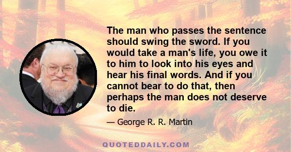 The man who passes the sentence should swing the sword. If you would take a man's life, you owe it to him to look into his eyes and hear his final words. And if you cannot bear to do that, then perhaps the man does not