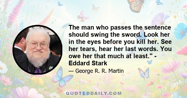 The man who passes the sentence should swing the sword. Look her in the eyes before you kill her. See her tears, hear her last words. You owe her that much at least. - Eddard Stark