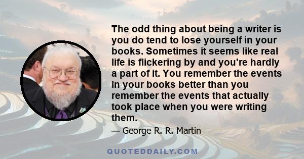 The odd thing about being a writer is you do tend to lose yourself in your books. Sometimes it seems like real life is flickering by and you're hardly a part of it. You remember the events in your books better than you