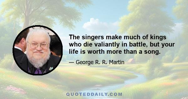 The singers make much of kings who die valiantly in battle, but your life is worth more than a song.