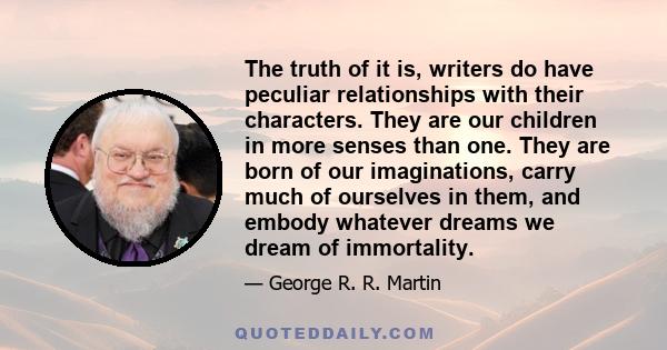 The truth of it is, writers do have peculiar relationships with their characters. They are our children in more senses than one. They are born of our imaginations, carry much of ourselves in them, and embody whatever