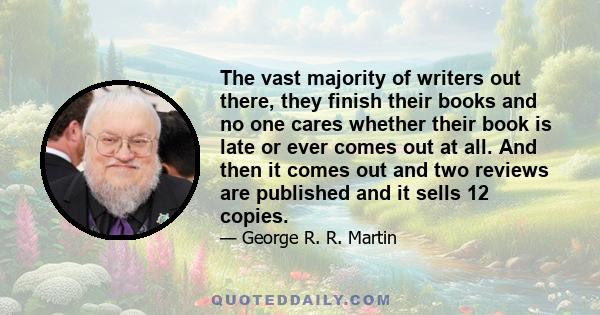 The vast majority of writers out there, they finish their books and no one cares whether their book is late or ever comes out at all. And then it comes out and two reviews are published and it sells 12 copies.