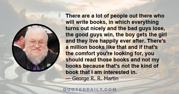 There are a lot of people out there who will write books, in which everything turns out nicely and the bad guys lose, the good guys win, the boy gets the girl and they live happily ever after. There's a million books