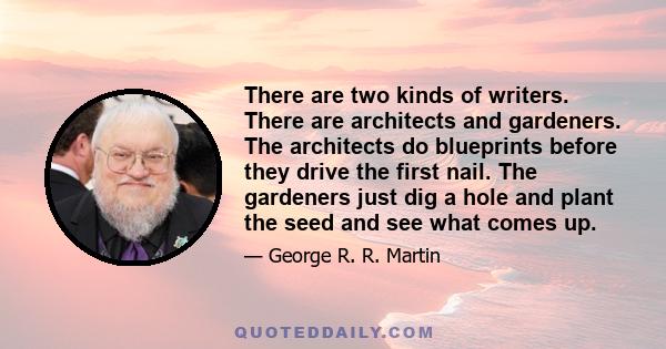 There are two kinds of writers. There are architects and gardeners. The architects do blueprints before they drive the first nail. The gardeners just dig a hole and plant the seed and see what comes up.