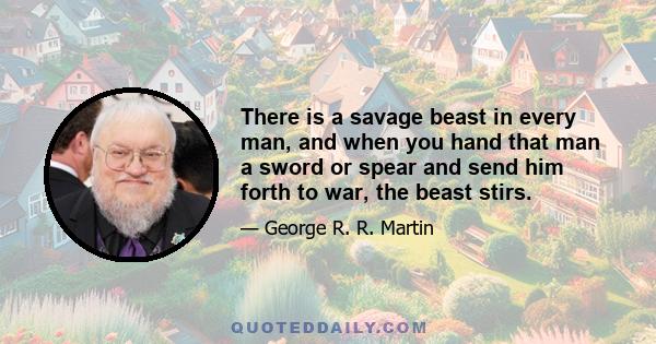 There is a savage beast in every man, and when you hand that man a sword or spear and send him forth to war, the beast stirs.