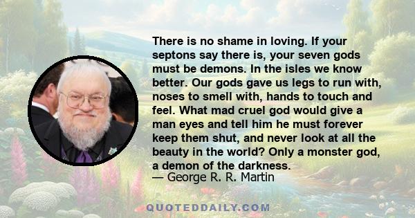 There is no shame in loving. If your septons say there is, your seven gods must be demons. In the isles we know better. Our gods gave us legs to run with, noses to smell with, hands to touch and feel. What mad cruel god 