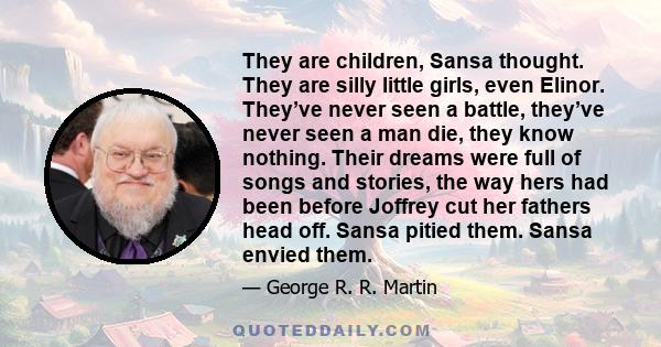 They are children, Sansa thought. They are silly little girls, even Elinor. They’ve never seen a battle, they’ve never seen a man die, they know nothing. Their dreams were full of songs and stories, the way hers had