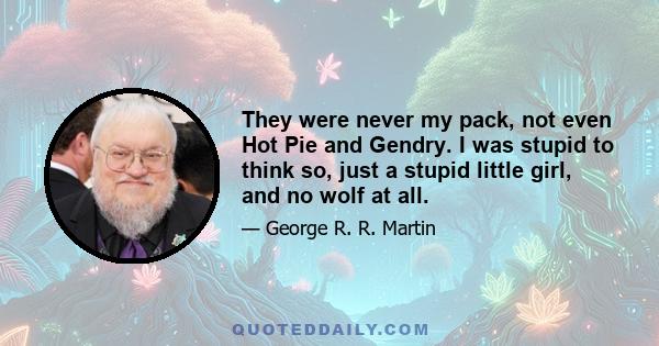 They were never my pack, not even Hot Pie and Gendry. I was stupid to think so, just a stupid little girl, and no wolf at all.