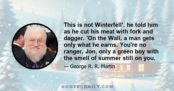 This is not Winterfell', he told him as he cut his meat with fork and dagger. 'On the Wall, a man gets only what he earns. You're no ranger, Jon, only a green boy with the smell of summer still on you.