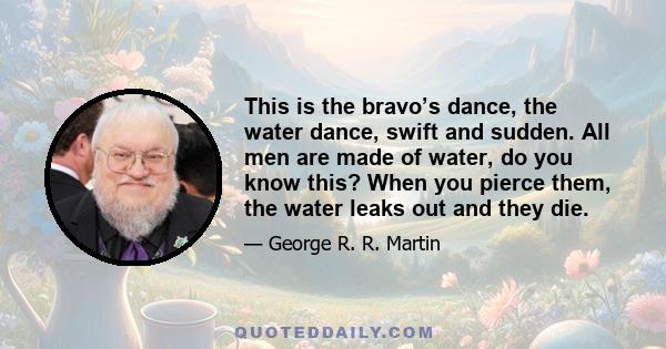 This is the bravo’s dance, the water dance, swift and sudden. All men are made of water, do you know this? When you pierce them, the water leaks out and they die.