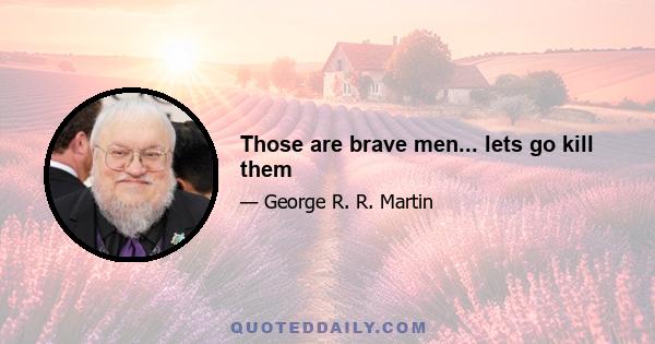 Those are brave men... lets go kill them