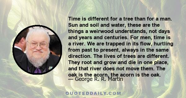 Time is different for a tree than for a man. Sun and soil and water, these are the things a weirwood understands, not days and years and centuries. For men, time is a river. We are trapped in its flow, hurtling from