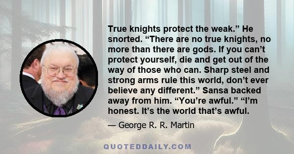 True knights protect the weak.” He snorted. “There are no true knights, no more than there are gods. If you can’t protect yourself, die and get out of the way of those who can. Sharp steel and strong arms rule this