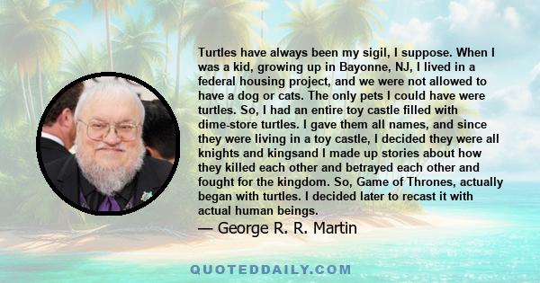 Turtles have always been my sigil, I suppose. When I was a kid, growing up in Bayonne, NJ, I lived in a federal housing project, and we were not allowed to have a dog or cats. The only pets I could have were turtles.