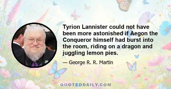 Tyrion Lannister could not have been more astonished if Aegon the Conqueror himself had burst into the room, riding on a dragon and juggling lemon pies.