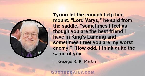 Tyrion let the eunuch help him mount. Lord Varys, he said from the saddle, sometimes I feel as though you are the best friend I have in King's Landing and sometimes I feel you are my worst enemy. How odd. I think quite