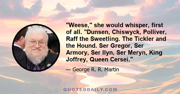 Weese, she would whisper, first of all. Dunsen, Chiswyck, Polliver, Raff the Sweetling. The Tickler and the Hound. Ser Gregor, Ser Armory, Ser Ilyn, Ser Meryn, King Joffrey, Queen Cersei.