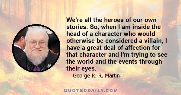 We're all the heroes of our own stories. So, when I am inside the head of a character who would otherwise be considered a villain, I have a great deal of affection for that character and I'm trying to see the world and