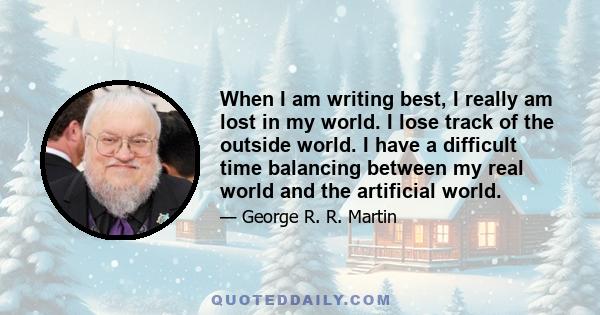 When I am writing best, I really am lost in my world. I lose track of the outside world. I have a difficult time balancing between my real world and the artificial world.