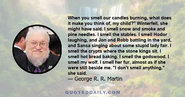 When you smell our candles burning, what does it make you think of, my child? Winterfell, she might have said. I smell snow and smoke and pine needles. I smell the stables. I smell Hodor laughing, and Jon and Robb