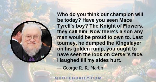 Who do you think our champion will be today? Have you seen Mace Tyrell's boy? The Knight of Flowers, they call him. Now there's a son any man would be proud to own to. Last tourney, he dumped the Kingslayer on his