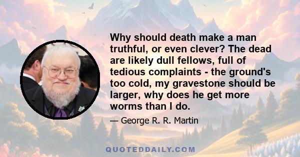 Why should death make a man truthful, or even clever? The dead are likely dull fellows, full of tedious complaints - the ground's too cold, my gravestone should be larger, why does he get more worms than I do.