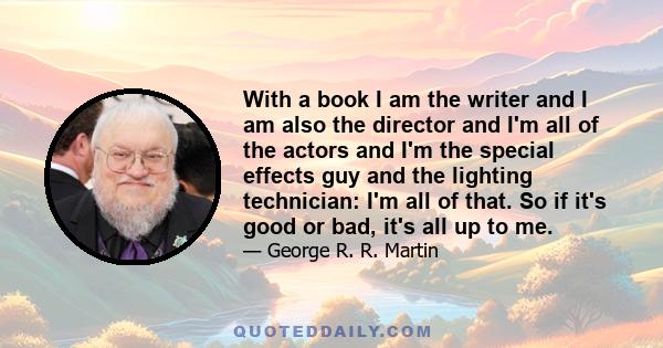 With a book I am the writer and I am also the director and I'm all of the actors and I'm the special effects guy and the lighting technician: I'm all of that. So if it's good or bad, it's all up to me.