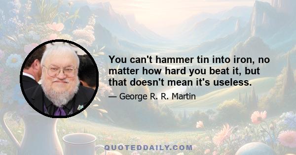 You can't hammer tin into iron, no matter how hard you beat it, but that doesn't mean it's useless.