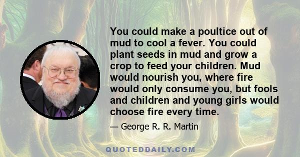 You could make a poultice out of mud to cool a fever. You could plant seeds in mud and grow a crop to feed your children. Mud would nourish you, where fire would only consume you, but fools and children and young girls