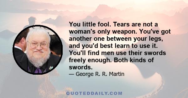 You little fool. Tears are not a woman's only weapon. You've got another one between your legs, and you'd best learn to use it. You'll find men use their swords freely enough. Both kinds of swords.