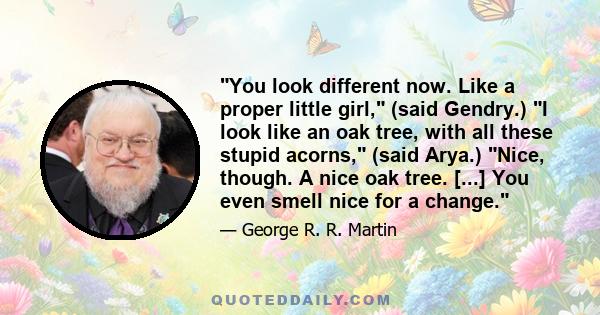 You look different now. Like a proper little girl, (said Gendry.) I look like an oak tree, with all these stupid acorns, (said Arya.) Nice, though. A nice oak tree. [...] You even smell nice for a change.