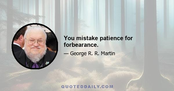 You mistake patience for forbearance.