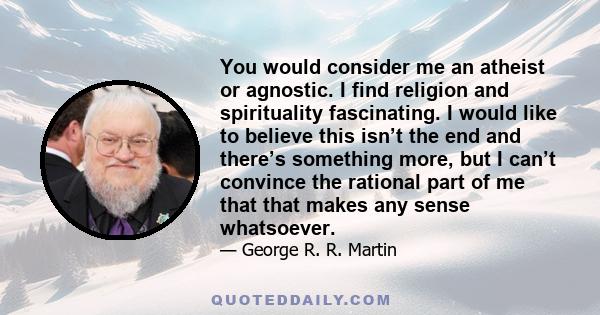 You would consider me an atheist or agnostic. I find religion and spirituality fascinating. I would like to believe this isn’t the end and there’s something more, but I can’t convince the rational part of me that that