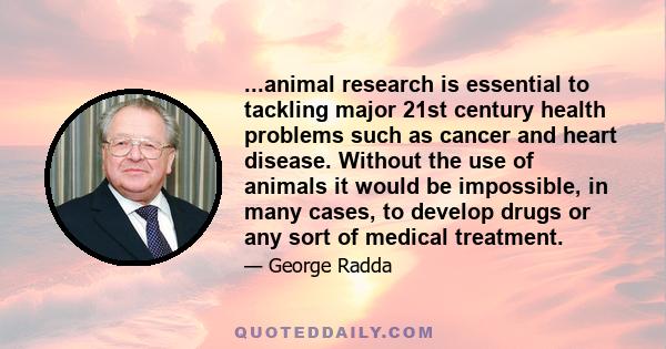 ...animal research is essential to tackling major 21st century health problems such as cancer and heart disease. Without the use of animals it would be impossible, in many cases, to develop drugs or any sort of medical