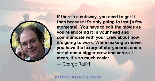 If there's a cutaway, you need to get it then because it's only going to last [a few moments]. You have to edit the movie as you're shooting it in your head and communicate with your crew about how it's going to work.