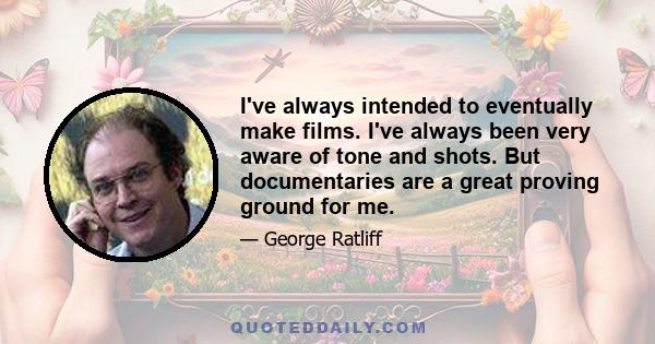 I've always intended to eventually make films. I've always been very aware of tone and shots. But documentaries are a great proving ground for me.