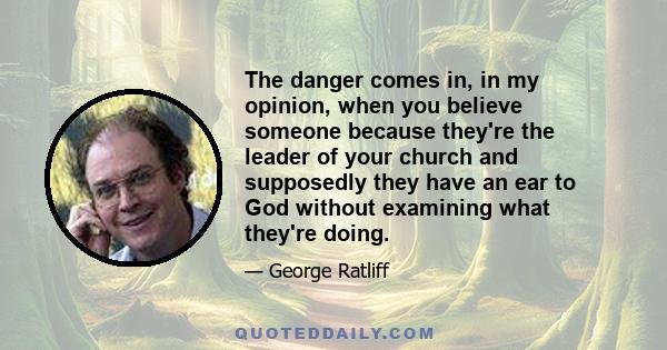 The danger comes in, in my opinion, when you believe someone because they're the leader of your church and supposedly they have an ear to God without examining what they're doing.