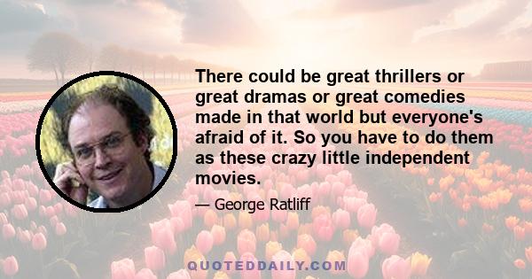 There could be great thrillers or great dramas or great comedies made in that world but everyone's afraid of it. So you have to do them as these crazy little independent movies.