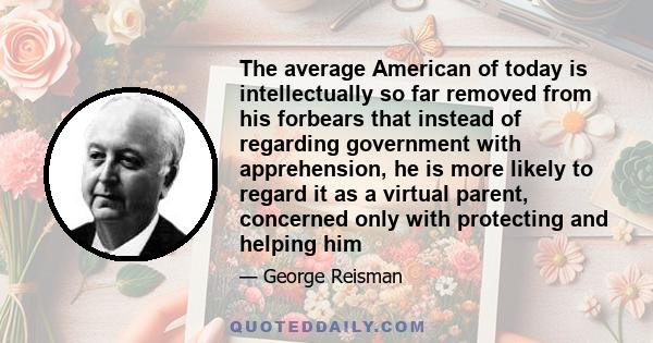 The average American of today is intellectually so far removed from his forbears that instead of regarding government with apprehension, he is more likely to regard it as a virtual parent, concerned only with protecting 