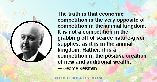 The truth is that economic competition is the very opposite of competition in the animal kingdom. It is not a competition in the grabbing off of scarce nature-given supplies, as it is in the animal kingdom. Rather, it