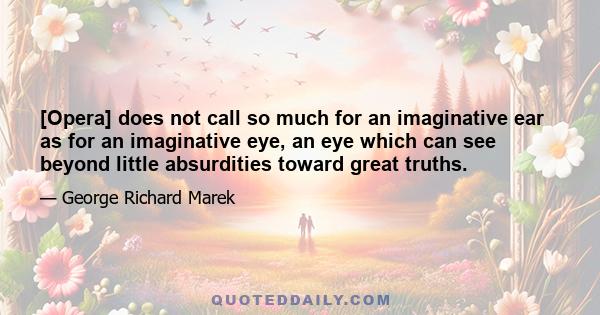 [Opera] does not call so much for an imaginative ear as for an imaginative eye, an eye which can see beyond little absurdities toward great truths.