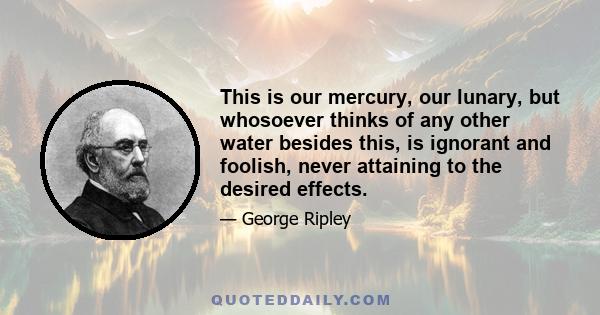 This is our mercury, our lunary, but whosoever thinks of any other water besides this, is ignorant and foolish, never attaining to the desired effects.