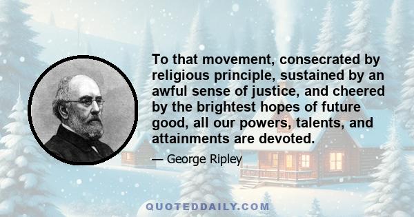 To that movement, consecrated by religious principle, sustained by an awful sense of justice, and cheered by the brightest hopes of future good, all our powers, talents, and attainments are devoted.